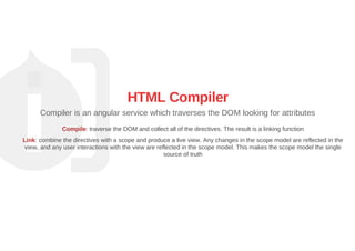 HTML Compiler
Compiler is an angular service which traverses the DOM looking for attributes
Compile: traverse the DOM and collect all of the directives. The result is a linking function
Link: combine the directives with a scope and produce a live view. Any changes in the scope model are reflected in the
view, and any user interactions with the view are reflected in the scope model. This makes the scope model the single
source of truth
 