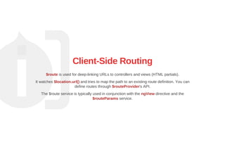 Client­Side Routing
$route is used for deep­linking URLs to controllers and views (HTML partials).
It watches $location.url() and tries to map the path to an existing route definition. You can
define routes through $routeProvider's API.
The $route service is typically used in conjunction with the ngView directive and the
$routeParams service.
 