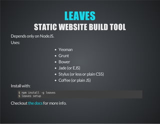 LEAVES
STATIC WEBSITE BUILD TOOL
Dependsonly onNodeJS.
Uses:
Yeoman
Grunt
Bower
Jade(or EJS)
Stylus(or lessor plainCSS)
Coffee(or plainJS)
Installwith:
$npminstall-gleaves
$leavessetup
Checkout for moreinfo.thedocs
 