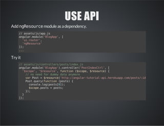 USE API
AddngResourcemoduleasadependency.
//assets/js/app.js
angular.module('BlogApp',[
'ui.router',
'ngResource'
]);
...
Try it
//assets/js/controllers/posts/index.js
angular.module('BlogApp').controller('PostIndexCtrl',[
'$scope','$resource',function($scope,$resource){
//noneedfordummydataanymore
varPost=$resource('http://angular-tutorial-api.herokuapp.com/posts/:id');
Post.query(function(posts){
console.log(posts[0]);
$scope.posts=posts;
});
}
]);
 