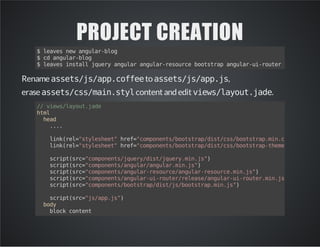 PROJECT CREATION
$leavesnewangular-blog
$cdangular-blog
$leavesinstalljqueryangularangular-resourcebootstrapangular-ui-routermarkdown
Renameassets/js/app.coffeetoassets/js/app.js,
eraseassets/css/main.stylcontent andedit views/layout.jade.
//views/layout.jade
html
head
....
link(rel="stylesheet"href="components/bootstrap/dist/css/bootstrap.min.css")
link(rel="stylesheet"href="components/bootstrap/dist/css/bootstrap-theme.min.css")
script(src="components/jquery/dist/jquery.min.js")
script(src="components/angular/angular.min.js")
script(src="components/angular-resource/angular-resource.min.js")
script(src="components/angular-ui-router/release/angular-ui-router.min.js")
script(src="components/bootstrap/dist/js/bootstrap.min.js")
script(src="js/app.js")
body
blockcontent
 