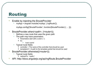 Routing 
 Enable by injecting the $routeProvider 
• myApp = angular.module(‘myApp’, [‘ngRoute’]); 
myApp.config([‘$routeProvider’, function($routeProvider) { … }]); 
 $routeProvider.when(<path>, {<route>}); 
• Defines a new route that uses the given path 
• The path may have parameters 
• Parameters start with a colon (‘:’) 
• Ex 
• ‘/user/:userId’ 
• Typical route fields: 
• controller = The name of the controller that should be used 
• templateUrl = A path to the template partial that should be used 
 $routeProvider.otherwise({<route>}); 
• Typical route fields: 
• redirectTo: ‘<path>’ 
 API: http://docs.angularjs.org/api/ngRoute.$routeProvider 
 