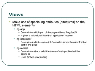 Views 
 Make use of special ng attributes (directives) on the 
HTML elements 
• ng-app 
• Determines which part of the page will use AngularJS 
• If given a value it will load that application module 
• ng-controller 
• Determines which Javascript Controller should be used for that 
part of the page 
• ng-model 
• Determines what model the value of an input field will be 
bound to 
• Used for two-way binding 
 