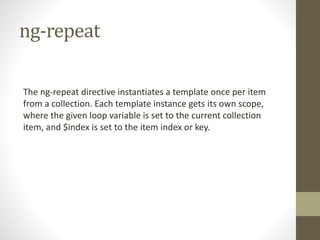 ng-repeat
The ng-repeat directive instantiates a template once per item
from a collection. Each template instance gets its own scope,
where the given loop variable is set to the current collection
item, and $index is set to the item index or key.
 