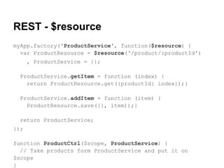 REST - $resource
myApp.factory('ProductService', function($resource) {
var ProductResource = $resource('/product/:productId')
, ProductService = {};
ProductService.getItem = function (index) {
return ProductResource.get({productId: index});}
ProductService.addItem = function (item) {
ProductResource.save({}, item));}
return ProductService;
});
function ProductCtrl($scope, ProductService) {
// Take products form ProductService and put it on
$scope
}
 