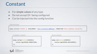 ● For simple values of any type
● Do not accept DI / being configured
● Can be injected into the config function
myApp.constant('SERVERS',{ DEVELOPMENT: "http://localhost:8080/app", PRODUCTION:"http://myDomain.com/app"});
Constant
myApp.config(function(SERVERS){
console.log(SERVERS.PRODUCTION);
});
myApp.run(function(SERVERS){
console.log(SERVERS.DEVELOPMENT);
})
Definition
CONFIG USAGE RUN USAGE
 