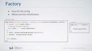 ● Uses DI, No config
● Allows service initialization
myApp.factory('apiToken', ['$window', 'clientId', function apiTokenFactory($window, clientId) {
var encrypt = function(data1, data2) {
// NSA-proof encryption algorithm:
return (data1 + ':' + data2).toUpperCase();
};
var secret = $window.localStorage.getItem('myApp.secret');
var apiToken = encrypt(clientId, secret);
return apiToken;
}]);
Factory
myApp.run(function(apiToken)
{
console.log(apiToken);
})
Definition
USAGE
 