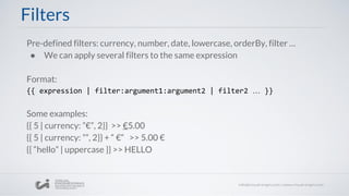 Filters
Pre-defined filters: currency, number, date, lowercase, orderBy, filter …
● We can apply several filters to the same expression
Format:
{{ expression | filter:argument1:argument2 | filter2 … }}
Some examples:
{{ 5 | currency: ”€”, 2}} >> €5.00
{{ 5 | currency: ””, 2}} + “ €“ >> 5.00 €
{{ “hello” | uppercase }} >> HELLO
 
