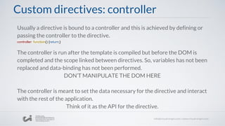 Custom directives: controller
Usually a directive is bound to a controller and this is achieved by defining or
passing the controller to the directive.
controller: function() {return;}
The controller is run after the template is compiled but before the DOM is
completed and the scope linked between directives. So, variables has not been
replaced and data-binding has not been performed.
DON’T MANIPULATE THE DOM HERE
The controller is meant to set the data necessary for the directive and interact
with the rest of the application.
Think of it as the API for the directive.
 