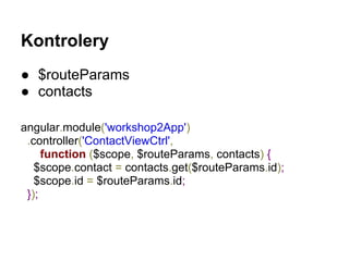 Kontrolery
● $routeParams
● contacts
angular.module('workshop2App')
.controller('ContactViewCtrl',
function ($scope, $routeParams, contacts) {
$scope.contact = contacts.get($routeParams.id);
$scope.id = $routeParams.id;
});
 