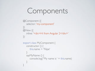 Components
@Component ({
selector: 'my-component'
})
@View ({
inline: '<div>Hi from Angular 2</div>'
})
export class MyComponent {
constructor () {
this.name = 'Filipe'
}
sayMyName () {
console.log(‘'My name is ‘ + this.name)
}
}
 