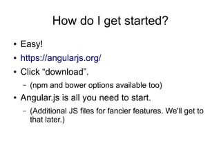 How do I get started?
● Easy!
● https://angularjs.org/
● Click “download”.
– (npm and bower options available too)
● Angular.js is all you need to start.
– (Additional JS files for fancier features. We'll get to
that later.)
 