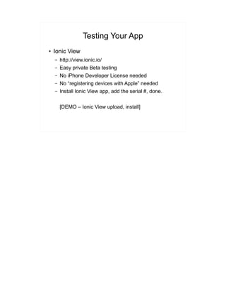 Testing Your App
● Ionic View
– http://view.ionic.io/
– Easy private Beta testing
– No iPhone Developer License needed
– No “registering devices with Apple” needed
– Install Ionic View app, add the serial #, done.
[DEMO – Ionic View upload, install]
 