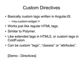 Custom Directives
● Basically custom tags written in AngularJS.
– <my-custom-widget />
● Works just like regular HTML tags.
● Similar to Polymer.
● Like extended tags in HTML5, or custom tags in
ColdFusion.
● Can be custom “tags”, “classes” or “attributes”.
[Demo - Directives]
 