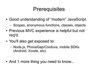 Prerequisites
● Good understanding of “modern” JavaScript.
– Scopes, anonymous functions, classes, objects.
● Previous MVC experience is helpful but not
req'd.
● You'll also get exposed to:
– Node.js, PhoneGap/Cordova, mobile SDKs
(Android, Xcode, etc).
● And 1 more thing you need to know...
 
