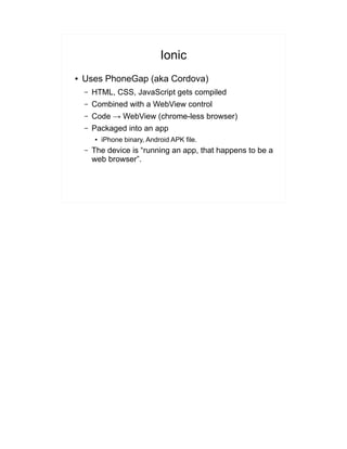 Ionic
● Uses PhoneGap (aka Cordova)
– HTML, CSS, JavaScript gets compiled
– Combined with a WebView control
– Code → WebView (chrome-less browser)
– Packaged into an app
● iPhone binary, Android APK file.
– The device is “running an app, that happens to be a
web browser”.
 
