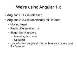 We're using Angular 1.x
● AngularJS 1.x is released.
● AngularJS 2.x is technically still in beta.
– Moving target
– Really different than 1.x
– Bigger learning curve
● Transpiling (boo, hiss)
● TypeScript
– Lots of smart people at this conference to ask about
2.x features.
 