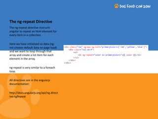 The ng-repeat Directive 
The ng-repeat directive instructs 
angular to repeat an html element for 
every item in a collection. 
Here we have initialized so data (ng-init 
creates default data on page load) 
and we want to loop through that 
array and create a list item for each 
element in the array. 
ng-repeat is very similar to a foreach 
loop. 
All directives are in the angularjs 
documentation: 
http://docs.angularjs.org/api/ng.direct 
ive:ngRepeat 
 