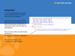 Using Filters 
In a data binding expression, we can 
use the pipe character to use filters 
that are built into angularjs. 
Let’s say we have an array of friend 
objects. We can use filters to use the 
value of a text input to filter the list 
and perform other common tasks like 
ordering data. 
We can also put filters on data binding 
expressions. 
Try doing {{ friend.name | uppercase }} 
There is a list of filters in the 
documentation with examples. 
 