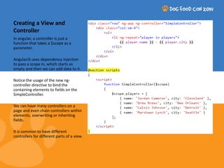 Creating a View and 
Controller 
In angular, a controller is just a 
function that takes a $scope as a 
parameter. 
AngularJS uses dependency injection 
to pass a scope in, which starts as 
empty and then we can add data to it. 
Notice the usage of the new ng-controller 
directive to bind the 
containing elements to fields on the 
SimpleController. 
We can have many controllers on a 
page and even chain controllers within 
elements, overwriting or inheriting 
fields. 
It is common to have different 
controllers for different parts of a view. 
 