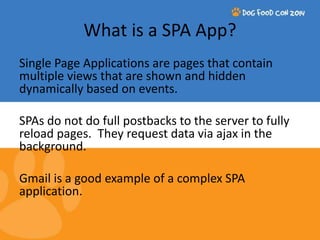 What is a SPA App? 
Single Page Applications are pages that contain 
multiple views that are shown and hidden 
dynamically based on events. 
SPAs do not do full postbacks to the server to fully 
reload pages. They request data via ajax in the 
background. 
Gmail is a good example of a complex SPA 
application. 
 