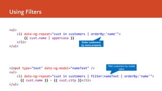 Using Filters
<ul>
<li data-ng-repeat="cust in customers | orderBy:'name'">
{{ cust.name | uppercase }}
</li>
</ul>
Order customers
by name property
<input type="text" data-ng-model="nameText" />
<ul>
<li data-ng-repeat="cust in customers | filter:nameText | orderBy:'name'">
{{ cust.name }} - {{ cust.city }}</li>
</ul>
Filter customers by model
value
 