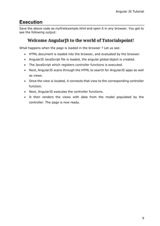 Angular JS Tutorial
9
Execution
Save the above code as myfirstexample.html and open it in any browser. You get to
see the following output:
What happens when the page is loaded in the browser ? Let us see:
 HTML document is loaded into the browser, and evaluated by the browser.
 AngularJS JavaScript file is loaded, the angular global object is created.
 The JavaScript which registers controller functions is executed.
 Next, AngularJS scans through the HTML to search for AngularJS apps as well
as views.
 Once the view is located, it connects that view to the corresponding controller
function.
 Next, AngularJS executes the controller functions.
 It then renders the views with data from the model populated by the
controller. The page is now ready.
 