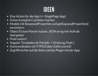 IDEEN
EineActionfür dieApp(=>SinglePageApp)
ActionkomplettCachebar machen
Models mit$exposedProperties undgetExposedProperties()
anreichern
ObjectToJson-Parser nutzen, JSONanng-init-Aufrufe
übergeben
Fluidnutzen!
Angular-Templates als Partials ->Ordnung, Fluid;)
KommunikationmitTYPO3über AJAXundeID
ZugriffsrechteaufdieSeiteunddas Pluginmitder App
 