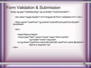 Form Validation & Submission 
<body ng-app="validationApp" ng-controller="mainController"> 
<div class="page-header"><h1>AngularJS Form Validation</h1></div> 
<form name="userForm" ng-submit="submitForm(userForm.$valid)" 
novalidate> 
<div> 
<label>Name</label> 
<input type="text" name="name" class="form-control" 
ng-model="name" required> 
<p ng-show="userForm.name.$invalid && !userForm.name.$pristine"> 
Name is required.</p> 
</div> 
106 
 