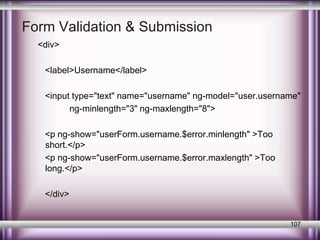 Form Validation & Submission 
<div> 
<label>Username</label> 
<input type="text" name="username" ng-model="user.username" 
ng-minlength="3" ng-maxlength="8"> 
<p ng-show="userForm.username.$error.minlength" >Too 
short.</p> 
<p ng-show="userForm.username.$error.maxlength" >Too 
long.</p> 
</div> 
107 
 