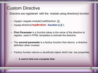 Custom Directive 
• Directive are registered with the module using directive() function 
– myapp= angular.module('custDirective', []); 
– myapp.directive('mydirctive', function () {} ); 
– First Parameter is a function takes is the name of the directive to 
register, used in HTML templates to activate the directive. 
– The second parameter is a factory function that returns a directive 
definition when invoked. 
– Factory function returns a JavaScript object which has two properties: 
• A restrict field and a template field. 
26 
 