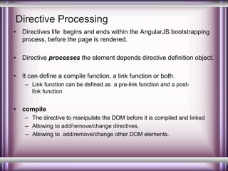 Directive Processing 
• Directives life begins and ends within the AngularJS bootstrapping 
process, before the page is rendered. 
• Directive processes the element depends directive definition object. 
• It can define a compile function, a link function or both. 
– Link function can be defined as a pre-link function and a post-link 
function 
• compile 
– The directive to manipulate the DOM before it is compiled and linked 
– Allowing to add/remove/change directives, 
– Allowing to add/remove/change other DOM elements. 
 