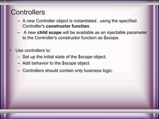 Controllers 
– A new Controller object is instantiated , using the specified 
Controller's constructor function. 
– A new child scope will be available as an injectable parameter 
to the Controller's constructor function as $scope. 
• Use controllers to: 
– Set up the initial state of the $scope object. 
– Add behavior to the $scope object. 
– Controllers should contain only business logic. 
 