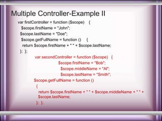 Multiple Controller-Example II 
var firstController = function ($scope) { 
$scope.firstName = "John"; 
$scope.lastName = "Doe"; 
$scope.getFullName = function () { 
return $scope.firstName + " " + $scope.lastName; 
}; }; 
var secondController = function ($scope) { 
$scope.firstName = "Bob"; 
$scope.middleName = "Al"; 
$scope.lastName = "Smith"; 
$scope.getFullName = function () 
{ 
return $scope.firstName + " " + $scope.middleName + " " + 
$scope.lastName; 
}; }; 
 