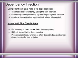 Dependency Injection 
• Component can get a hold of its dependencies: 
1. can create the dependency, using the new operator. 
2. can look up the dependency, by referring to a global variable. 
3. can have the dependency passed to it where it is needed. 
• Issues with First Two Options 
– Dependency is hard coded in to the component. 
– Difficult, to modify the dependencies. 
– Problematic in tests, where it is often desirable to provide mock 
dependencies for test isolation. 
 