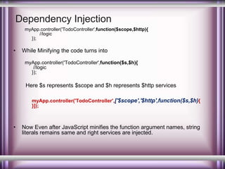 Dependency Injection 
myApp.controller('TodoController',function($scope,$http){ 
//logic 
}); 
• While Minifying the code turns into 
myApp.controller('TodoController',function($s,$h){ 
//logic 
}); 
Here $s represents $scope and $h represents $http services 
myApp.controller('TodoController',['$scope','$http',function($s,$h){ 
}]); 
• Now Even after JavaScript minifies the function argument names, string 
literals remains same and right services are injected. 
 