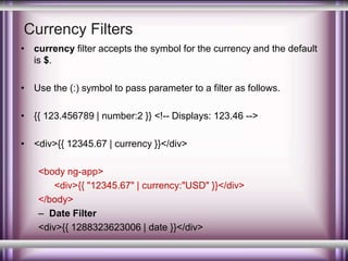 Currency Filters 
• currency filter accepts the symbol for the currency and the default 
is $. 
• Use the (:) symbol to pass parameter to a filter as follows. 
• {{ 123.456789 | number:2 }} <!-- Displays: 123.46 --> 
• <div>{{ 12345.67 | currency }}</div> 
<body ng-app> 
<div>{{ "12345.67" | currency:"USD" }}</div> 
</body> 
– Date Filter 
<div>{{ 1288323623006 | date }}</div> 
 