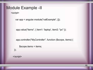 Module Example -II 
<script> 
var app = angular.module("valExample", []); 
app.value("items", { item1: 'laptop', item2: "pc" }); 
app.controller("MyController", function ($scope, items) { 
$scope.items = items; 
}); 
</script> 
80 
 