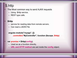 $.http 
• The Most common way to send AJAX requests 
– Using $http service. 
– REST type calls. 
• $http 
– service for reading data from remote servers. 
– Can read a JSON File 
angular.module("myapp", []) 
.controller("MyController", function ($scope, $http) 
• var promise = $http(config); 
– Used as as a function directly, 
– URL and HTTP method are set inside the config object. 
 