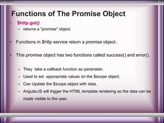 Functions of The Promise Object 
• $http.get() 
– returns a "promise" object. 
• Functions in $http service return a promise object. 
• This promise object has two functions called success() and error(). 
– They take a callback function as parameter. 
– Used to set appropriate values on the $scope object. 
– Can Update the $scope object with data, 
– AngularJS will trigger the HTML template rendering so the data can be 
made visible to the user. 
 