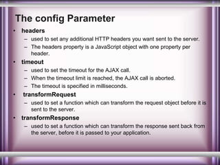 The config Parameter 
• headers 
– used to set any additional HTTP headers you want sent to the server. 
– The headers property is a JavaScript object with one property per 
header. 
• timeout 
– used to set the timeout for the AJAX call. 
– When the timeout limit is reached, the AJAX call is aborted. 
– The timeout is specified in milliseconds. 
• transformRequest 
– used to set a function which can transform the request object before it is 
sent to the server. 
• transformResponse 
– used to set a function which can transform the response sent back from 
the server, before it is passed to your application. 
 