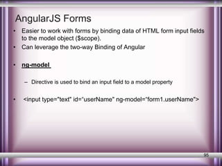 AngularJS Forms 
• Easier to work with forms by binding data of HTML form input fields 
to the model object ($scope). 
• Can leverage the two-way Binding of Angular 
• ng-model 
– Directive is used to bind an input field to a model property 
• <input type="text" id=“userName" ng-model=“form1.userName"> 
95 
 