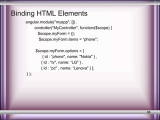 Binding HTML Elements 
angular.module("myapp", []) . 
controller("MyController", function($scope) { 
$scope.myForm = {}; 
$scope.myForm.items = “phone"; 
$scope.myForm.options = [ 
{ id : “phone", name: "Nokia" } , 
{ id : "tv", name: “LG" } , 
{ id : “pc" , name: “Lenova" } ]; 
} ); 
98 
 