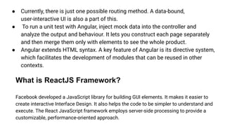 ● Currently, there is just one possible routing method. A data-bound,
user-interactive UI is also a part of this.
● To run a unit test with Angular, inject mock data into the controller and
analyze the output and behaviour. It lets you construct each page separately
and then merge them only with elements to see the whole product.
● Angular extends HTML syntax. A key feature of Angular is its directive system,
which facilitates the development of modules that can be reused in other
contexts.
What is ReactJS Framework?
Facebook developed a JavaScript library for building GUI elements. It makes it easier to
create interactive Interface Design. It also helps the code to be simpler to understand and
execute. The React JavaScript framework employs server-side processing to provide a
customizable, performance-oriented approach.
 