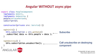 © AngularMIX All rights reserved.
https://www.angularmix.com
export class PeopleComponent
implements OnInit,
implements OnDestroy {
people:Array<Person>;
subscription;
constructor(private srv: Service) {}
ngOnInit() {
this.subscription = srv.getData()
.subscribe( data => this.people = data );
}
ngOnDestroy() {
this.subscription.unsubscribe();
}
}
Subscribe
Call unsubscribe on destroying
component
Angular WITHOUT async pipe
 