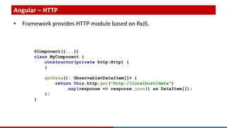 Angular – HTTP
• Framework provides HTTP module based on RxJS.
@Component({...})
class MyComponent {
constructor(private http:Http) {
}
getData(): Observable<DataItem[]> {
return this.http.get("http://localhost/data")
.map(response => response.json() as DataItem[]);
};
}
 
