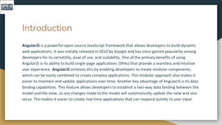 Introduction
AngularJS is a powerful open-source JavaScript framework that allows developers to build dynamic
web applications. It was initially released in 2010 by Google and has since gained popularity among
developers for its versatility, ease of use, and scalability. One of the primary benefits of using
AngularJS is its ability to build single-page applications (SPAs) that provide a seamless and intuitive
user experience. AngularJS achieves this by enabling developers to create modular components,
which can be easily combined to create complex applications. This modular approach also makes it
easier to maintain and update applications over time. Another key advantage of AngularJS is its data
binding capabilities. This feature allows developers to establish a two-way data binding between the
model and the view, so any changes made to the model will automatically update the view and vice
versa. This makes it easier to create real-time applications that can respond quickly to user input.
 