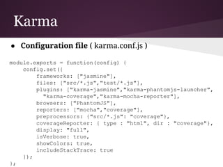 Karma
● Testing Engine
○ Launches a HTTP server and generates the test
runner HTML file
■ Runs in browser
■ Can run in multiple real browsers (can also
run in a headless one - PhantomJS)
■ Show output in command line
■ Developed by the AngularJS team
 