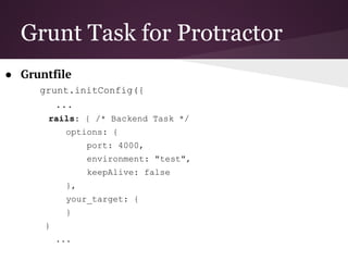 Protractor
● Example
describe("angularjs homepage", function() {
it("should add one and two", function() {
browser.get("http://juliemr.github.io/protractor-
demo/");
element(by.model("first")).sendKeys(1);
element(by.model("second")).sendKeys(2);
element(by.id("gobutton")).click();
expect(element(by.binding("latest")).getText()).
toEqual("3");
});
});
});
 