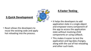 3.Quick Development
• React allows the developers to
reuse the existing code and apply
hot reloading into the process.
4.Faster Testing
• It helps the developers to add
application state in a single object
and empower every component of
the app to access the application
state without involving child
components or using callback.
• This makes it easier to test the
application and log data changes,
along with the use of hot reloading
and other such tools.
 